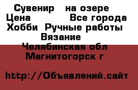 Сувенир “ на озере“ › Цена ­ 1 250 - Все города Хобби. Ручные работы » Вязание   . Челябинская обл.,Магнитогорск г.